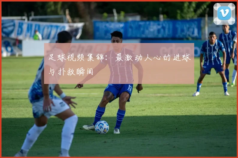 足球视频集锦：最激动人心的进球与扑救瞬间