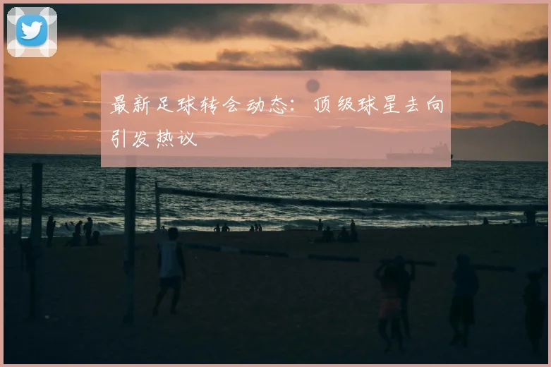最新足球转会动态：顶级球星去向引发热议