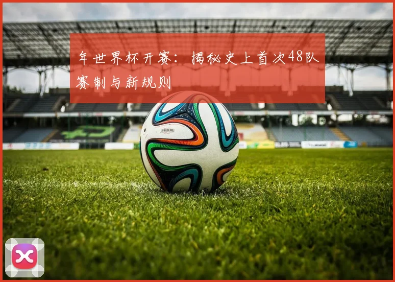 年世界杯开赛：揭秘史上首次48队赛制与新规则
