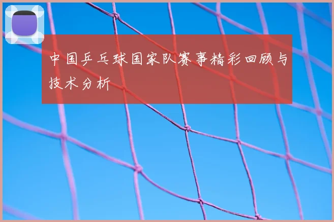 中国乒乓球国家队赛事精彩回顾与技术分析