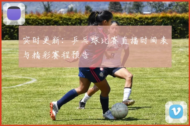 实时更新：乒乓球比赛直播时间表与精彩赛程预告