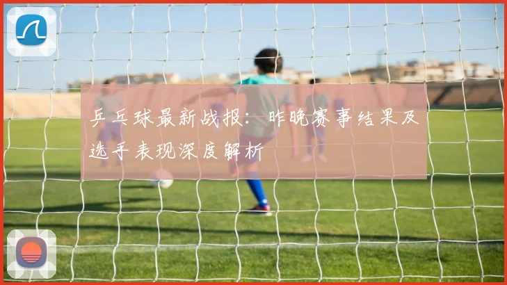 乒乓球最新战报：昨晚赛事结果及选手表现深度解析