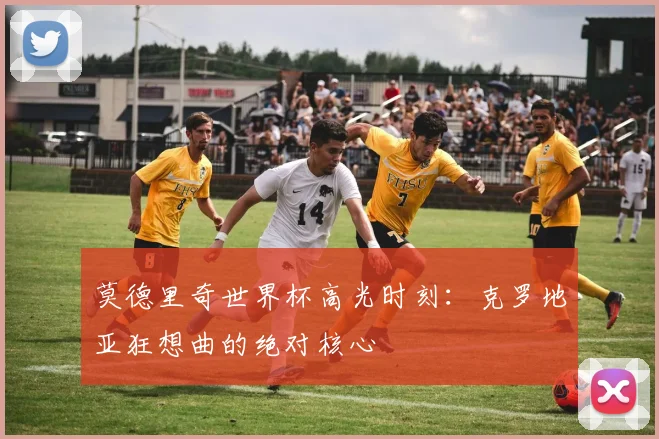 莫德里奇世界杯高光时刻：克罗地亚狂想曲的绝对核心