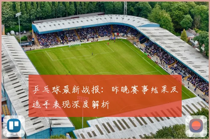 乒乓球最新战报：昨晚赛事结果及选手表现深度解析